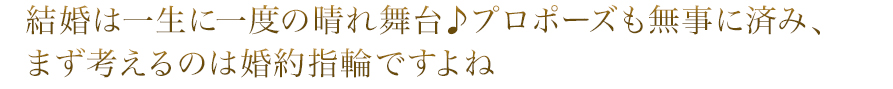 結婚は一生に一度の晴れ舞台♪プロポーズも無事に済み、まず考えるのは婚約指輪ですよね